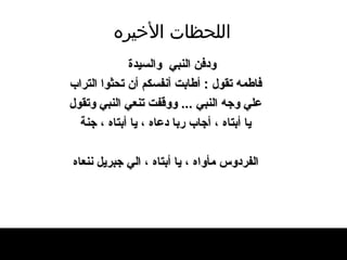 اللحظات   الأخيره ودفن النبي  والسيد ة فاطمه تقول  :  أطابت أنفسكم أن تحثوا التراب علي وجه النبي  ...  ووقفت تنعي النبي وتقول يا أبتاه ، أجاب ربا دعاه ، يا أبتاه ، جنة الفردوس مأواه ، يا أبتاه ، الي جبريل ننعاه 