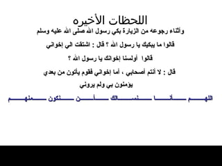 اللحظات   الأخيره وأثناء رجوعه من الزيار ة  بكي رسول الله   صلى الله عليه وسلم قالوا ما يبكيك يا رسول   الله ؟ قال  :  اشتقت الي إخواني   قالوا   أولسنا إخوانك يا رسول الله ؟ قال   :  لا   أنتم أصحابي ، أما إخواني فقوم يأتون من بعدي يؤمنون بي ولم يروني اللهم أنا نسالك أن نكون منهم 