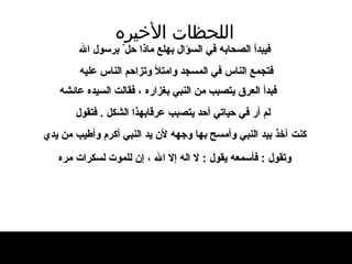 اللحظات   الأخيره فيبدأ الصحابه في السؤال بهلع   ماذا حل ّ  برسول الله فتجمع الناس في المسجد وامتلأ وتزاحم الناس   عليه   فبدأ العرق يتصبب من النبي بغزاره ، فقالت   السيده عائشه لم أر في حياتي أحد يتصبب عرقابهذا الشكل  .  فتقول كنت آخذ بيد النبي وأمسح   بها وجهه لأن يد النبي أكرم وأطيب من يدي وتقول   :   فأسمعه يقول  :  لا اله إلا الله ، إن للموت   لسكرات   مره   