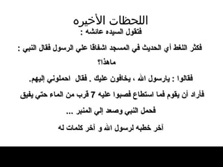 اللحظات   الأخيره فتقول السيده عائشه  : فكثر اللغط   أي الحديث في   المسجد اشفاقا علي الرسول فقال النبي  :  ماهذا؟ فقالوا  :  يارسول الله ، يخافون عليك  .  فقال   احملوني إليهم .  فأراد أن يقوم فما استطاع   فصبوا عليه  7  قرب من الماء حتي يفيق  فحمل   النبي وصعد إلي المنبر  .. . آخر خطبه لرسول الله   و آخر كلمات له   