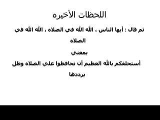 اللحظات   الأخيره ثم قال   :  أيها   الناس ، الله   الله في الصلاه ، الله الله في الصلاه   بمعني أستحلفكم بالله العظيم أن تحافظوا علي الصلاه   وظل يرددها   