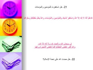 ‫12 ـ هل استغفرت للمؤمنين والمؤمنات‬



‫َاعَْمْ َ ّ ُ َ َِ َ ِ ّ ا ُ َاسْ َغْ ِرْ ِ َن ِ َ َِلْ ُؤْ ِ ِي َ َالْ ُؤْ ِ َا ِ َا ُ َعَْ ُ ُ َ َّب ُمْ َ َثْ َا ُمْ‬
  ‫ف ل أنه ل إله إل ّ و ت ف لذ بك ول م من ن و م من ت و ّ ي لم متقل َك وم و ك‬
                                ‫ل‬                                                          ‫ل‬




                       ‫إن سبحان ال، والحمد ل، ول إله إل ال،‬
                   ‫وال أكبر تنفض الخطايا كما تنفض الشجرة ورقها‬



                                 ‫22 ـ هل حمدت ال على نعمة السلم؟‬
 