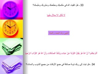 ‫33 ـ هل اتقيت ال في مكسبك ومطعمك ومشربك وملبسك؟‬


                                  ‫ل تأكل ال حلل طيبا‬




                                     ‫انتهى ول الحمد والمنة‬




‫أل ي لم أن ل هو ي بل ت بة ع عب ده وي خذ صدق ت وأن ل هو تو ب رح م‬
‫ََمْ َعَْ ُواْ َ ّ ا ّ ُ َ َقْ َ ُ ال ّوْ َ َ َنْ ِ َا ِ ِ َ َأْ ُ ُ ال ّ َ َا ِ ََ ّ ا ّ ُ َ ال ّ ّا ُ ال ّ ِي ُ‬



 ‫43 ـ هل تبت إلى ربك توبة صادقة في جمع الوقات من جميع الذنوب والسئات؟‬
 