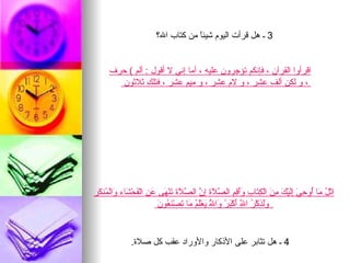 ‫3 ـ هل قرأت اليوم شيئً من كتاب ال؟‬
                                     ‫ا‬


      ‫اقرأوا القرآن ، فإنكم تؤجرون عليه ، أما إني ل أقول : ألم ( حرف‬
        ‫، و لكن ألف عشر ، و لم عشر ، و ميم عشر ، فتلك ثلثون‬




‫اتْ ُ َا ُو ِ َ َِيْ َ ِ َ الْ ِ َا ِ ََ ِ ِ ال ّ َ َ ِ ّ ال ّ َ َ َنْ َى َ ِ الْ َحْ َاء َالْ ُن َر‬
 ‫ل م أ حي إل ك من كت ب وأقم صلة إن صلة ت ه عن ف ش و م ك‬
                           ‫ولذ ر ّ أ بر و ّ ي لم م ت نع ن‬
                           ‫ِ ََ ِكْ ُ ا ِ َكْ َ ُ َا ُ َعَْ ُ َا َصْ َ ُو َ‬
                                                ‫ل‬            ‫ل‬


               ‫4 ـ هل تثابر على الذكار والوراد عقب كل صلة.‬
 