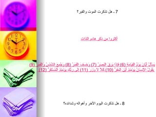 ‫7 ـ هل تذكرت الموت والقبر؟‬




                                               ‫أكثروا من ذكر هادم اللذات‬




‫َسَْ ُ َ ّا َ َوْ ُ الْ ِ َا َ ِ )6( َِ َا َ ِ َ الْ َ َ ُ )7( َ َ َ َ الْ َ َ ُ )8( َ ُ ِ َ ال ّمْ ُ َالْ َ َ ُ )9(‬
    ‫وجمع ش س و قمر‬                       ‫وخسف قمر‬         ‫فإذ برق بصر‬               ‫ي أ ل أي ن ي م ق ي م ة‬
       ‫َ ُو ُ ا ِن َا ُ َوْ َ ِ ٍ َيْ َ الْ َ َ ّ )01( َ ّ َ َ َ َ )11( َِى َ ّ َ َوْ َ ِ ٍ الْ ُسْ َ َ ّ )21(‬
                ‫إل ربك ي مئذ م تقر‬                   ‫كل ل وزر‬             ‫يق ل لْ س ن ي مئذ أ ن مفر‬




                               ‫8 ـ هل تذكرت اليوم الخر وأهواله وشدائده؟‬
 