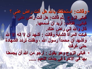 وقالت :   استحلفك بالله هل أنت راضٍ عنى ؟ فبكى الزوج   . ثم  قالت :   هل أنت راضٍ عنى ؟  فبكى ..  ف قالت :   أريد أن أسمعها . قال والله إني راضٍ عنك . فبكت المرأة الشابة وقالت  :  أشهد أن لا إله إلا الله وأشهد أن محمداً رسول الله ، وظلت تردد الشهادة حتى غرقت فبكى الزوج وهو يقول  :  أرجو من الله أن يجمعنا بها فى الآخرة فى جنات النعيم  ..... 