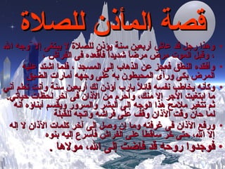 قصة المأذن للصلاة وه ذا  رجل  قد  عاش أربعين سنة يؤذن للصلاة لا يبتغى إلا  ّ وجه الله ، وقبل الموت مرض مرضاً شديداً فأقعده فى الفراش ، وأفقده النطق فعجز عن الذهاب إلى المسجد ، فلما اشتد عليه المرض بكى ورأى المحيطون به على وجهه أمارات الضيق وكأنه يخاطب نفسه قائلاً يارب أؤذن لك أربعين سنة وأنت تعلم أني ما ابتغيت الأجر إلا منك، وأحرم من الأذان فى آخر لحظات حياتي .  ثم تتغير   ملامح هذا الوجه إلى البشر والسرور ويقسم أبناؤه أنه لما حان وقت الآذان وقف على فراشه واتجه للقبلة ورفع الآذان فى غرفته وما إن وصل إلى آخر كلمات الآذان لا إله إلا الله ، حتى  خر ساقطاً على الفراش فأسرع إليه بنوه فوجدوا روحه قد فاضت إلى  الله،  مولاها   . 