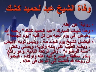 وفاة الشيخ عبد لحميد كشك رواية ً عن أهله . وهذا شيخنا المبارك  ” عبد الحميد كشك “  رحمه الله ي ُ قب َ ض ُ  فى يوم  ٍ أحبه من كل قلبه  ”يوم الجمعه“   ف يغتسل  الشيخُ  يوم الج ُ م ُ ع ـَ ة ، ويلبس ثوبه الأبيض ، ويضع الطيب على بدنه وثوبه ،  ويصلى ركعتى  ”سنة  الوضوء “  ، وفى الركعة الثانية .. وهو راكع ٌ  ي َ خ ِرّ  ساقطاً ..   فيسرع إليه أهله وأولاده ، ف ي جدوا أن روحه قد فاضت إلى الله جل فى علاه  . 