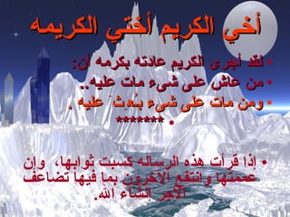 أخي الكريم أختي الكريمه لقد أجرى الكريم عادته بكرمه أن :   من عاش على شىء مات عليه .. ومن مات على شىء ب ـُ ع ِ ث َ   عليه  . ******* إذا قرأت هذه الرساله كسبت ثوابها،  وإن عممتها وانتفع الآخرون بما فيها تضاعف الأجر إنشاء الله . 