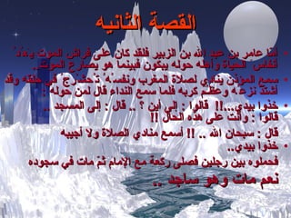 القصة الثانيه أمّا عامر بن عبد الله بن الزبير فلقد كان على فراش الموت ي َ ع ُ د ُ  أنفاس َ  الحياة وأهله حوله يبكون فبينما هو يصارع الموت .. سمع المؤذن ينادي لصلاة المغرب ونفس ُ ه ُ  ت ُ حش ْ رج ُ  في حلقه وقد أشتدّ نزع ُ ه وعظ ـُ م كربه فلما سمع النداء قال لمن حوله  : خذوا بيدي ...!!   قالوا  :  إلى أين ؟   ..   قال  :  إلى المسجد  .. قالوا  :  وأنت على هذه الحال   !! قال  :  سبحان الله  .. !!  أسمع منادي الصلاة ولا أجيبه   خذوا بيدي ..   فحملوه بين رجلين فصلى ركعة مع الإمام ثمّ مات في سجوده  نعم مات وهو ساجد   .. 