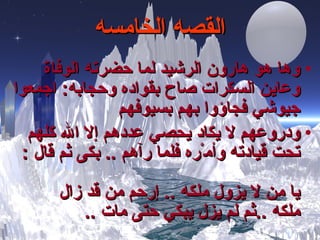 القصه الخامسه وها هو هارون الرشيد لما حضرته الوفاة وعاين السكرات صاح بقواده وحجابه :  اجمعوا جيوشي فجاؤوا بهم بسيوفهم ودروعهم لا يكاد يحصي عددهم إلا الله كلهم تحت قيادته وأم ْ ره فلما رآهم  ..  بكى ثم قال  : يا من لا يزول ملكه  ..  إ رحم من قد زال ملكه  .. ثم لم يزل يبكي حتى مات   .. 