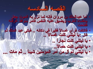 القصه السادسه أما عبدالملك بن مروان فإنه لما نزل به الموت جعل يتغشاه الكرب ويضيق عليه النفس فأمر بنوافذ غرفته ففتحت فالتفت فرأى غسالاً فقيراً في دكانه  ..  فبكى عبد الملك ثم قال  :   يا ليتني كنت غسالاً  ..  يا ليتني كنت نجاراً  .. يا ليتني كنت حمالاً .. يا ليتني لم ألِ من أمر المؤمنين شيئاً  ..  ثم مات   ... 