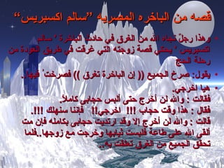 قصه من الباخره المصريه ”سالم اكسبريس“ وهذا  رجلٌ  نجاه الله من الغرق في حادث الباخرة  '  سالم اكسبريس  '  يحكي قصة زوجته التي غرقت في طريق العودة   من رحلة الحج  يقول :  صرخ الجميع  ((  إن الباخرة تغرق  ))  ف صرخت ُ  فيها ..   هيا اخرجي . فقالت  :  والله لن أخرج حتى ألبس حجابى ك املاً .   فقال  :  هذا وقت حجاب  !!!   اخرجي !!  فإننا سنهلك  !!!. قالت  :  والله لن أخرج إلا وقد ارتديت حجابى بكامله فإن مت ألقى الله على طاعة فلبست ثيابها وخرجت مع زوجها .. فلما تحقق الجميع من الغرق تعلقت به ..   