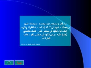 من قال  :  سبحان الله وبحمدهِ ، سبحانك اللهم وبحمدك ، أشهدُ أن لا إله إلا أنت ، أستغفرك وأتوب إليك، فإن قالها في مجلسِ ذِكْرٍ ، كانت كالطَّابَع يُطبعُ عليه ، ومن قالها في مجلسِ لغوٍ ، كانت كفارةً له  .  [ صحيح الجامع الصغير وزياداته ]   نهاية 