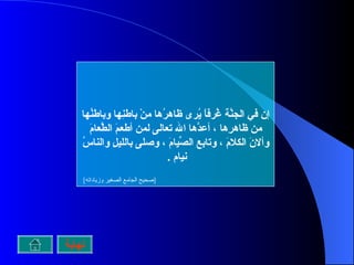 إن في الجنَّة غُرفاً يُرى ظاهرُها منْ باطنِها وباطنُها من ظاهرِها ، أعدَّها الله تعالى لمن أطعمَ الطَّعامَ وألانَ الكلامَ ، وتابع الصِّيامَ ، وصلى بالليلِ والناسُ نيام  .  [ صحيح الجامع الصغير وزياداته ]   نهاية 