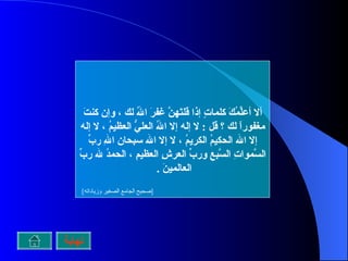ألا أعلِّمُكَ كلماتٍ إذا قلتَهنَّ غفرَ اللهُ لك ، وإن كنتَ مغفوراً لك ؟ قل  :  لا إله إلا اللهُ العليُّ العظيمُ ، لا إله إلا الله الحكيمُ الكريمُ ، لا إلا الله سبحان اللهِ ربِّ السَّمواتِ السَّبعِ وربِّ العرشِ العظيمِ ، الحمدُ لله ربِّ العالمينَ  .   [ صحيح الجامع الصغير وزياداته ]   نهاية 