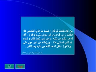 من أكل طعاماً ثم قال  :  الحمد لله الذي أطعمني هذا الطَّعام ، ورزقَناه من غير حولٍ منِّي ولا قوةٍ ، غُفِرَ له ما  تقدم من ذنْبِه ، ومن لَبِسَ ثوباً فقال  :  الحمد لله الذي كساني هذا ،  ورزقَناه من غير حولٍ مني ولا قوةٍ ، غُفِرَ له ما تقدَّم من ذنْبِه وما تأخر  .  [ صحيح الجامع الصغير وزياداته ]   نهاية 