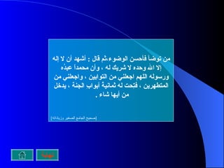 من توضأ فأحسن الوضوء،ثم قال  :  أشهد أن لا إله إلا الله وحده لا شريك له ، وأن محمداً عبدُه ورسوله اللهم اجعلني من التوابين ، واجعلني من المتطهرين ، فتِحت له ثمانيةُ أبوابِ الجنة ، يدخل من أيها شاء  .  [ صحيح الجامع الصغير وزياداته ] نهاية 