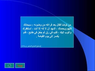 من توضأ فقال بعد فراغه من وضوئه  :  سبحانك اللهم وبحمدك ، أشهد أن لا إله إلا أنت ، أستغفرك وأتوب إليك ، كُتِب في رَق ثم جُعل في طابَع ، فلم يُكسرْ إلى يومِ القيامة  .   [ صحيح الجامع الصغير وزياداته ] نهاية 