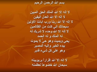 بسم الله الرحمن الرحيم لا إله إلا الله الملك الحق المبين  لا إله إلا الله العدل اليقين لا إله إلا الله ربنا ورب آبائنا الأولين  سبحانك إني كنت من الظالمين لا إله إلا الله وحده لا شريك له له الملك و له الحمد  يحي ويميت وهو حىٌّ لا يموت  بيده الخير وإليه المصير وهو على كل شيء قدير لا إله إلا الله إقراراً بربوبيته سبحان الله خضوعاً لعظمته 