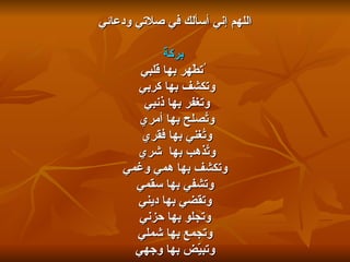 اللهم إني أسألك في صلاتي ودعائي بركةً ُتطّهر بها قلبي وتكشف بها   كربي  وتغفر بها ذنبي  وتُصلح بها أمري  وتُغني بها فقري  وتُذهب بها  شري  وتكشف بها همي وغمي وتشفي بها سقمي  وتقضي بها ديني  وتجلو بها حزني وتجمع بها شملي وتبيّض بها وجهي 