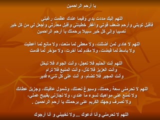 يا أرحم الراحمين اللهم إليك مددت يدي وفيما عندك عظمت رغبتي  فأقبل توبتي وأرحم ضعف قوتي وأغفر خطيئتي وأقبل معذرتي وأجعل لي من كل خير نصيبا وإلى كل خيرٍ سبيلا برحمتك يا أرحم الراحمين اللهم لا هادى لمن أضللت، ولا معطى لما منعت، ولا مانع لما أعطيت  ولا باسط لما قبضت، ولا مقدم لما أخرت، ولا مؤخر لما قدمت  اللهم أنت الحليم فلا تعجل، وأنت الجواد فلا تبخل وأنت العزيز فلا تذل، وأنت المنيع فلا ترام وأنت المجير فلا تضام، و أنت على كل شيء قدير اللهم لا تحرمنى سعة رحمتك، وسبوغ نعمتك، وشمول عافيتك، وجزيل عطائك  ولا تمنع عنى مواهبك لسوء ما عندي، ولا تجازني بقبيح عملي،  ولا تصرف وجهك الكريم عنى برحمتك يا أرحم الراحمين  . اللهم لا تحرمني وأنا أدعوك  ...  ولا تخيبني و أنا أرجوك 