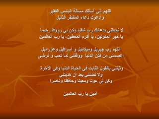 اللهم إني أسألك مسألة البائس الفقير وأدعوك دعاء المفتقر الذليل لا تجعلني بدعائك رب شقيا وكن بي رؤوفاً رحيماً    يا خير المئولين، يا أكرم المعطين، يا رب العالمين اللهم رب جبريل وميكائيل و أسرافيل وعزرائيل  أعصمني من فتن الدنيا  ووفقني لما تحب و ترضى وثبتني بالقول الثابت في الحياة الدنيا وفي الآخرة    ولا تضلني بعد أن هديتني وكن لي عونا ومعينا وحافظا وناصرا آمين يا رب العالمين 