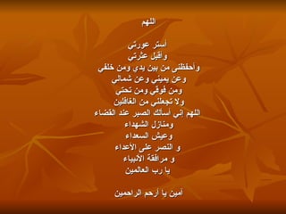 اللهم أستر عورتي وأقبل عثرتي وأحفظنى من بين يدي ومن خلفي  وعن يميني وعن شمالي ومن فوقي ومن تحتي ولا تجعلني من الغافلين     اللهم إني أسألك الصبر عند القضاء ومنازل الشهداء وعيش السعداء   و النصر على الأعداء و مرافقة الأنبياء يا رب العالمين آمين يا أرحم الراحمين 