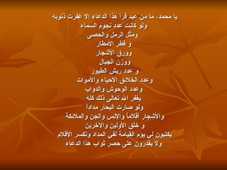 يا محمد، ما من عبد قرأ هذا الدعاء إلا غفرت ذنوبه  ولو كانت عدد نجوم السماء ومثل الرمل والحصى و قطر الأمطار وورق الأشجار  ووزن الجبال  و عدد ريش الطيور  وعدد الخلائق الأحياء والأموات  وعدد الوحوش والدواب يغفر الله تعالى ذلك كله  ولو صارت البحار مداداً  والأشجار أقلاماً والإنس والجن والملائكة  و خلق الأولين والآخرين  يكتبون لي يوم القيامة لفي المداد وتكسر الأقلام  ولا يقدرون على حصر ثواب هذا الدعاء 