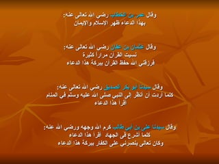 وقال  عمر بن الخطاب  رضي الله تعالى عنه : بهذا الدعاء ظهر الإسلام والإيمان  وقال  عثمان بن عفان  رضي الله تعالى عنه : نسيت القرآن مراراً كثيرة  فرزقني الله حفظ القرآن ببركة هذا الدعاء  وقال  سيدنا أبو بكر الصديق  رضي الله تعالى عنه : كلما أردت أن أنظُر إلى النبي صلى الله عليه وسلم في المنام أقرأ هذا الدعاء  وقال  سيدنا على بن أبي طالب  كرم الله وجهه ورضي الله عنه : كلما أشرع فى الجهاد  أقرأ هذا الدعاء  وكان تعالى ينصرني على الكفار ببركة هذا الدعاء  