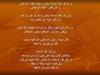 و من قرأ هذا الدعاء وكان مريضا شفاه الله تعالى أو كان فقيراً أغناه الله تعالى    ومن قرأ هذا الدعاء وكان به هم أو غم زال عنه  وإن كان عليه دين خلص منه وإن كان في سجن وأكثر من قراءته خلصّه الله تعالى ويكون آمناً شر الشيطان وجور السلطان قال سيدنا رسول الله صلى الله عليه وسلم : قال لي جبريل :  يا محمد من قرأ هذا الدعاء  بإخلاص قلب ونية على جبل لزال من موضعه أو على قبر لا يعذب الله تعالى  ذلك الميت فى قبره  ولو كانت ذنوبه بالغة ما بلغت  لأن فيه أسم الله الأعظم  