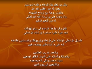وكل من تعلم هذا الدعاء وعلّمه لمؤمنين يكون له أجر عظيم عند الله  وتكون روحة مع أرواح الشهداء ولا يموت حتى يرى ما أعده الله تعالى  له من النعيم المقيم فلازم قراءة هذا الدعاء في سائرالأوقات تجد خيراً كثيراً مستمراً إن شاء الله تعالى  فنسأل الله تعالى الإعانة على قراءته وأن يوفقنا والمسلمين لطاعته  إنه على ما شاء قدير وبعباده خبير والحمد لله رب العالمين والصلاة والسلام على أشرف الخلق أجمعين  سيدنا محمد وعلى آله وصحبه  والتابعين إلى يوم الدين  