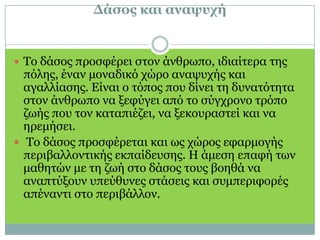 Δάσος και αναψυχή Το δάσος προσφέρει στον άνθρωπο, ιδιαίτερα της πόλης, έναν μοναδικό χώρο αναψυχής και αγαλλίασης. Είναι ο τόπος που δίνει τη δυνατότητα στον άνθρωπο να ξεφύγει από το σύγχρονο τρόπο ζωής που τον καταπιέζει, να ξεκουραστεί και να ηρεμήσει. Το δάσος προσφέρεται και ως χώρος εφαρμογής περιβαλλοντικής εκπαίδευσης. Η άμεση επαφή των μαθητών με τη ζωή στο δάσος τους βοηθά να αναπτύξουν υπεύθυνες στάσεις και συμπεριφορές απέναντι στο περιβάλλον.