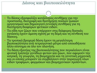 Δάσος και βιοποικιλότητα Το δάσος εξασφαλίζει κατάλληλες συνθήκες για την προστασία, διατροφή και διατήρηση πολλών ζωικών οργανισμών και δημιουργεί ευνοϊκές συνθήκες για τη διατήρηση διαφόρων φυτικών ειδών.Τα είδη των ζώων που υπάρχουν στις διάφορες δασικές εκτάσεις έχουν άμεση σχέση με τη δομή και τη σύνθεση του δάσους. Τα τροπικά βροχερά δάση έχουν τη μεγαλύτερη βιοποικιλότητα ανά τετραγωνικό μέτρο από οποιοδήποτε άλλο σύστημα σε όλο τον πλανήτη.Τα δάση εξαιτίας της βιοποικιλότητας που περικλείουν είναι φυσική τράπεζα γονιδίων φυτών και ζώων, που αφορούν την ιατρική, τη γεωργία, τη βιομηχανία και τη γενετική μηχανική και οι οποίες μπορούν να συμβάλλουν στην παραγωγή νέων ειδών τροφίμων, φαρμάκων και βιομηχανικών προϊόντων.