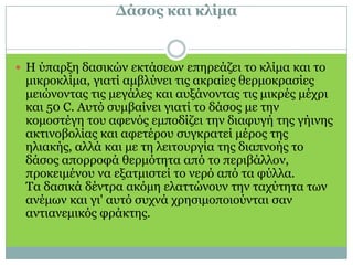 Δάσος και κλίμα Η ύπαρξη δασικών εκτάσεων επηρεάζει το κλίμα και το μικροκλίμα, γιατί αμβλύνει τις ακραίες θερμοκρασίες μειώνοντας τις μεγάλες και αυξάνοντας τις μικρές μέχρι και 50 C. Αυτό συμβαίνει γιατί το δάσος με την κομοστέγη του αφενός εμποδίζει την διαφυγή της γήινης ακτινοβολίας και αφετέρου συγκρατεί μέρος της ηλιακής, αλλά και με τη λειτουργία της διαπνοής το δάσος απορροφά θερμότητα από το περιβάλλον, προκειμένου να εξατμιστεί το νερό από τα φύλλα. Τα δασικά δέντρα ακόμη ελαττώνουν την ταχύτητα των ανέμων και γι' αυτό συχνά χρησιμοποιούνται σαν αντιανεμικός φράκτης.