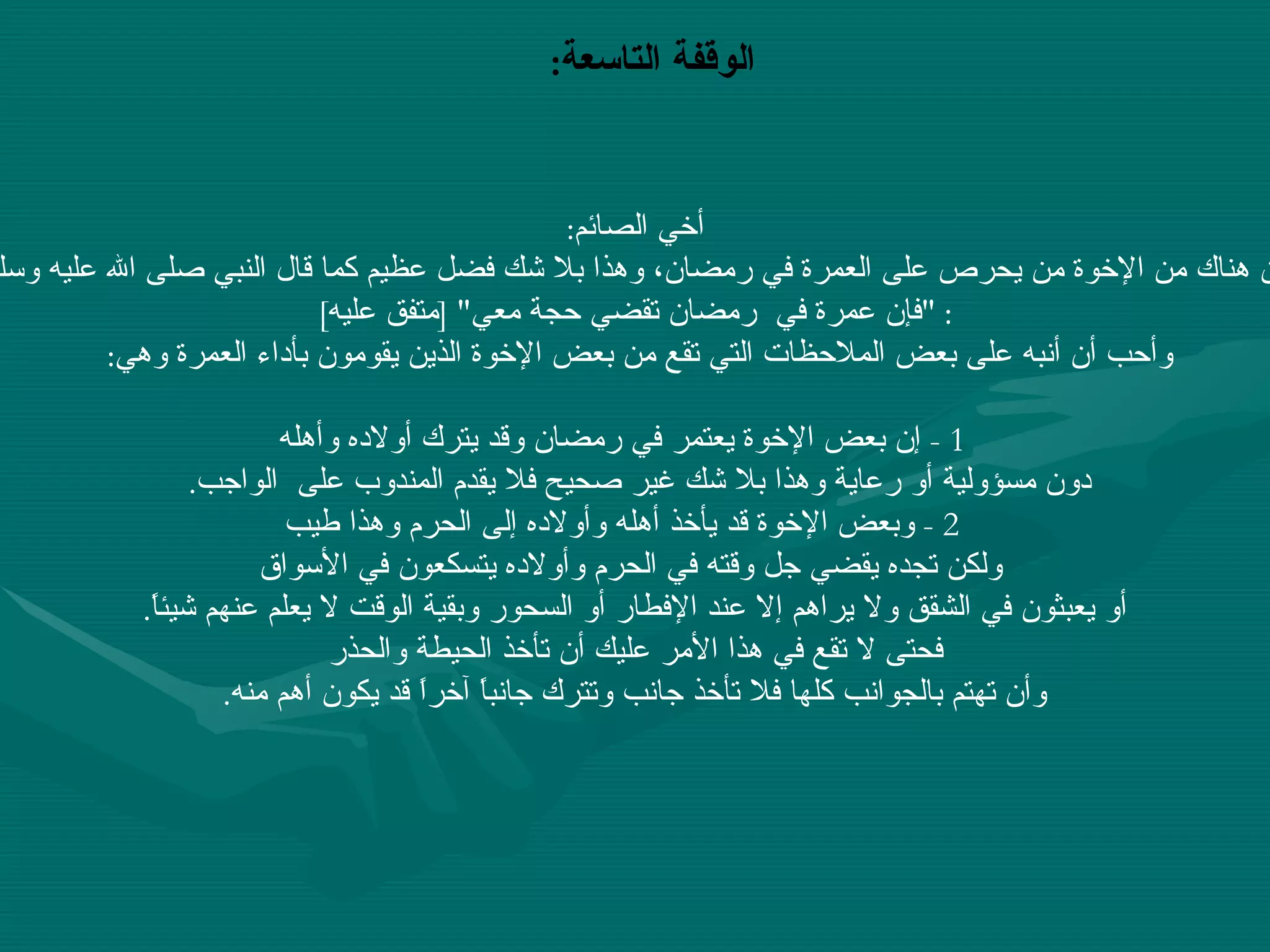 الوقفة التاسعة :   أخي الصائم : إن هناك من الإخوة من يحرص على العمرة في رمضان، وهذا بلا شك فضل عظيم كما قال النبي صلى الله عليه وسلم : " فإن عمرة في  رمضان تقضي حجة معي " [ متفق عليه ] وأحب أن أنبه على بعض الملاحظات التي تقع من بعض الإخوة الذين يقومون بأداء العمرة وهي :      1 -  إن بعض الإخوة يعتمر في رمضان وقد يترك أولاده وأهله  دون مسؤولية أو رعاية وهذا بلا شك غير صحيح فلا يقدم المندوب على  الواجب .     2 -  وبعض الإخوة قد يأخذ أهله وأولاده إلى الحرم وهذا طيب ولكن تجده يقضي جل وقته في الحرم وأولاده يتسكعون في الأسواق أو يعبثون في الشقق ولا يراهم إلا عند الإفطار أو السحور وبقية الوقت لا يعلم عنهم شيئاً .  فحتى لا تقع في هذا الأمر عليك أن تأخذ الحيطة والحذر وأن تهتم بالجوانب كلها فلا تأخذ جانب وتترك جانباً آخراً قد يكون أهم منه .   