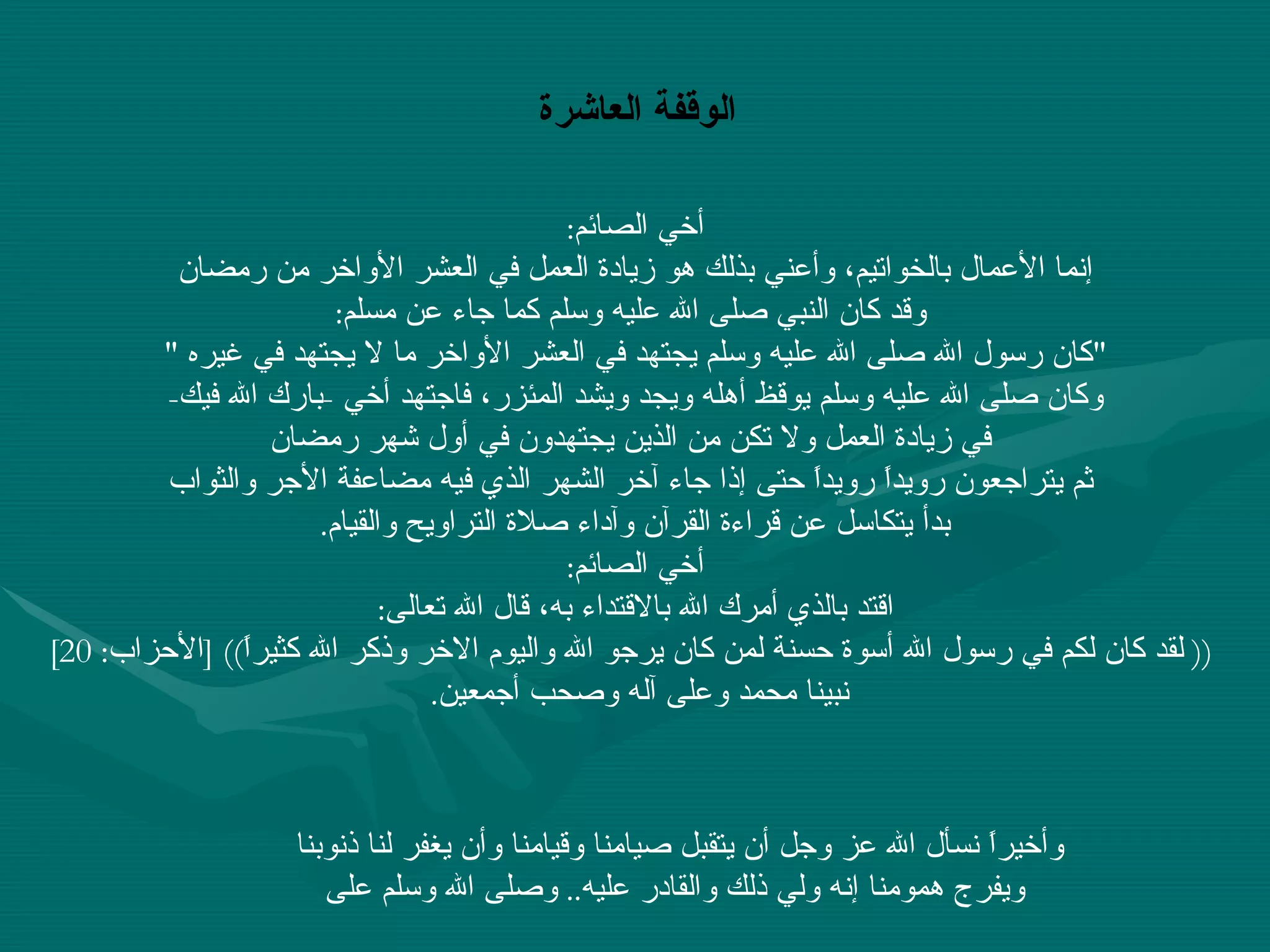 أخي الصائم : إنما الأعمال بالخواتيم، وأعني بذلك هو زيادة العمل في العشر الأواخر من رمضان وقد كان النبي صلى الله عليه وسلم كما جاء عن مسلم : " كان رسول الله صلى الله عليه وسلم يجتهد في العشر الأواخر ما لا يجتهد في غيره  "  وكان صلى الله عليه وسلم يوقظ أهله ويجد ويشد المئزر، فاجتهد أخي  - بارك الله فيك - في زيادة العمل ولا تكن من الذين يجتهدون في أول شهر رمضان ثم يتراجعون رويداً رويداً حتى إذا جاء آخر الشهر الذي فيه مضاعفة الأجر والثواب بدأ يتكاسل عن قراءة القرآن وآداء صلاة التراويح والقيام .  أخي الصائم : اقتد بالذي أمرك الله بالاقتداء به، قال الله تعالى : ((  لقد كان لكم في رسول الله أسوة حسنة لمن كان يرجو الله واليوم الاخر وذكر الله كثيراً )) [ الأحزاب : 20] نبينا محمد وعلى آله وصحب أجمعين .   الوقفة العاشرة وأخيراً نسأل الله عز وجل أن يتقبل صيامنا وقيامنا وأن يغفر لنا ذنوبنا ويفرج همومنا إنه ولي ذلك والقادر عليه ..  وصلى الله وسلم على 