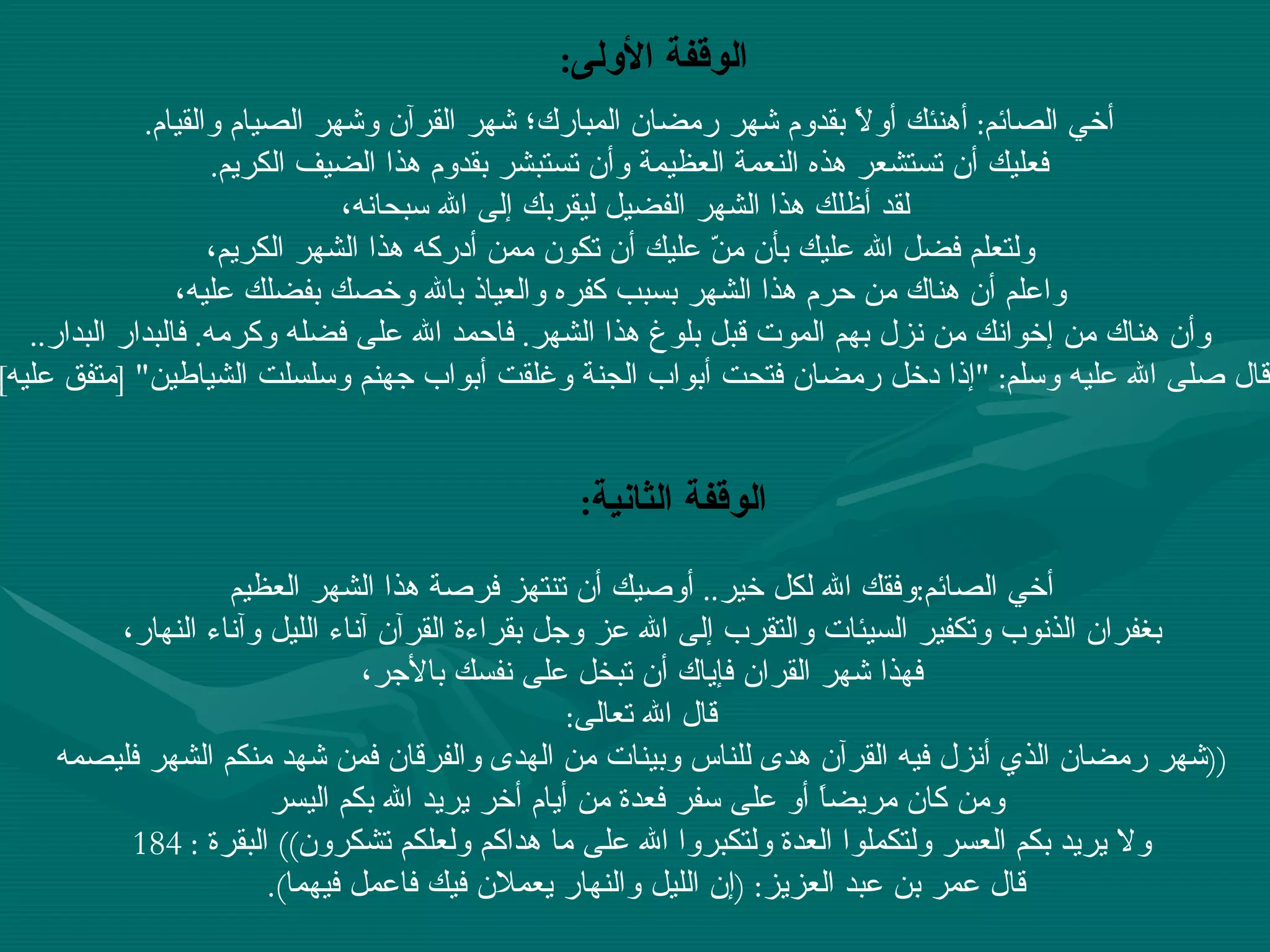 الوقفة الأولى :   أخي الصائم :  أهنئك أولاً بقدوم شهر رمضان المبارك؛ شهر القرآن وشهر الصيام والقيام .  فعليك أن تستشعر هذه النعمة العظيمة وأن تستبشر بقدوم هذا الضيف الكريم .  لقد أظلك هذا الشهر الفضيل ليقربك إلى الله سبحانه، ولتعلم فضل الله عليك بأن منّ عليك أن تكون ممن أدركه هذا الشهر الكريم، واعلم أن هناك من حرم هذا الشهر بسبب كفره والعياذ بالله وخصك بفضلك عليه، وأن هناك من إخوانك من نزل بهم الموت قبل بلوغ هذا الشهر .  فاحمد الله على فضله وكرمه .  فالبدار البدار .. قال صلى الله عليه وسلم : " إذا دخل رمضان فتحت أبواب الجنة وغلقت أبواب جهنم وسلسلت الشياطين " [ متفق عليه ]    أخي الصائم : وفقك الله لكل خير ..  أوصيك أن تنتهز فرصة هذا الشهر العظيم بغفران الذنوب وتكفير السيئات والتقرب إلى الله عز وجل بقراءة القرآن آناء الليل وآناء النهار،  فهذا شهر القران فإياك أن تبخل على نفسك بالأجر، قال الله تعالى :  (( شهر رمضان الذي أنزل فيه القرآن هدى للناس وبينات من الهدى والفرقان فمن شهد منكم الشهر فليصمه ومن كان مريضاً أو على سفر فعدة من أيام أخر يريد الله بكم اليسر ولا يريد بكم العسر ولتكملوا العدة ولتكبروا الله على ما هداكم ولعلكم تشكرون ))  البقرة  : 184  قال عمر بن عبد العزيز : ( إن الليل والنهار يعملان فيك فاعمل فيهما ).  الوقفة الثانية :   