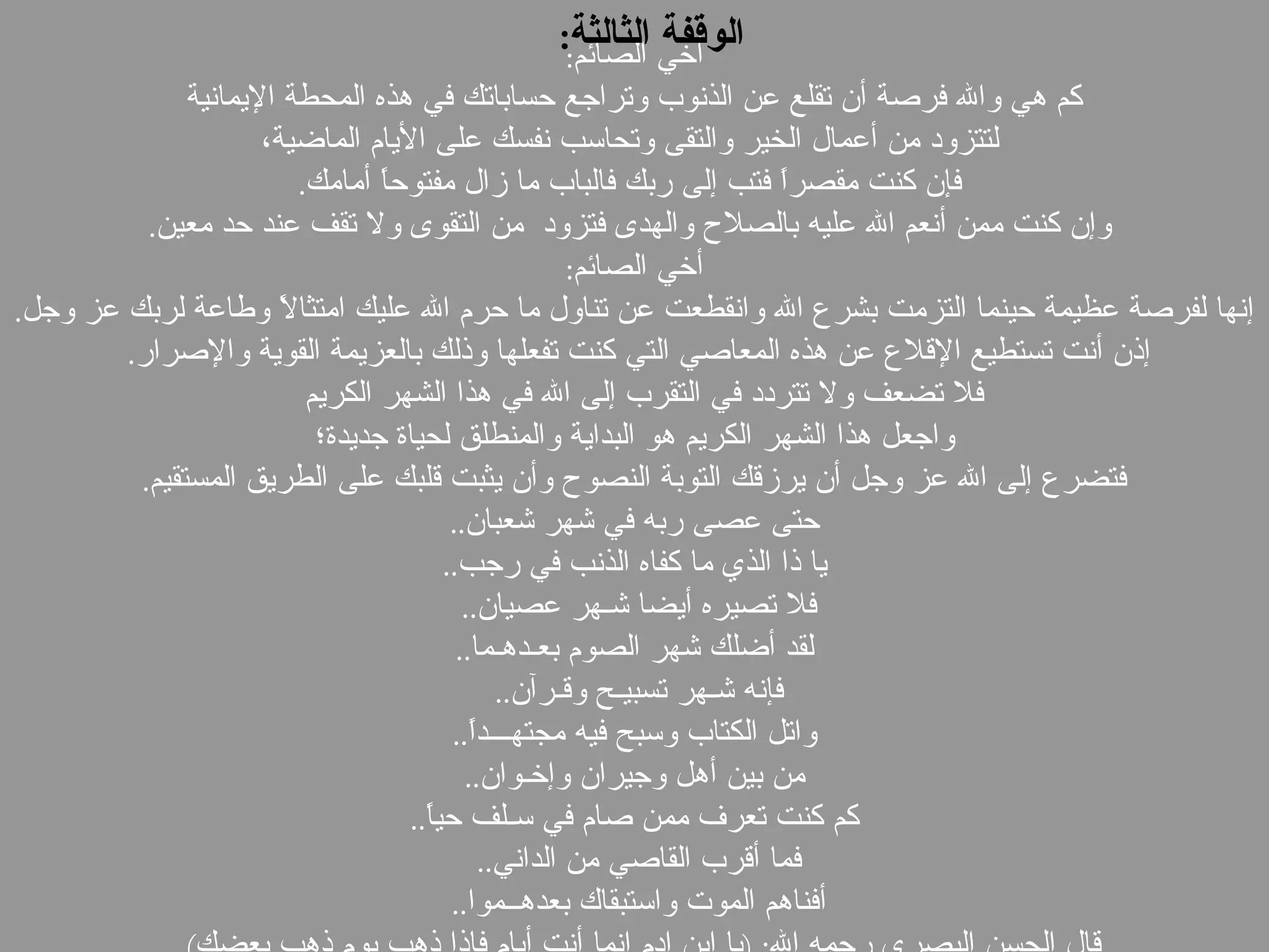 أخي الصائم : كم هي والله فرصة أن تقلع عن الذنوب وتراجع حساباتك في هذه المحطة الإيمانية لتتزود من أعمال الخير والتقى وتحاسب نفسك على الأيام الماضية، فإن كنت مقصراً فتب إلى ربك فالباب ما زال مفتوحاً أمامك . وإن كنت ممن أنعم الله عليه بالصلاح والهدى فتزود  من التقوى ولا تقف عند حد معين . أخي الصائم :   إنها لفرصة عظيمة حينما التزمت بشرع الله وانقطعت عن تناول ما حرم الله عليك امتثالاً وطاعة لربك عز وجل .  إذن أنت تستطيع الإقلاع عن هذه المعاصي التي كنت تفعلها وذلك بالعزيمة القوية والإصرار .  فلا تضعف ولا تتردد في التقرب إلى الله في هذا الشهر الكريم   واجعل هذا الشهر الكريم هو البداية والمنطلق لحياة جديدة؛ فتضرع إلى الله عز وجل أن يرزقك التوبة النصوح وأن يثبت قلبك على الطريق المستقيم .  حتى عصى ربه في شهر شعبان .. يا ذا الذي ما كفاه الذنب في رجب .. فلا تصيره أيضا شـهر عصيان ..  لقد أضلك شهر الصوم بعـدهـما .. فإنه شـهر تسبيـح وقـرآن ..  واتل الكتاب وسبح فيه مجتهـــداً .. من بين أهل وجيران وإخـوان .. كم كنت تعرف ممن صام في سـلف حياً .. فما أقرب القاصي من الداني ..  أفناهم الموت واستبقاك بعدهــموا ..  قال الحسن البصري رحمه الله : ( يا ابن ادم إنما أنت أيام فإذا ذهب يوم ذهب بعضك ).  الوقفة الثالثة : 