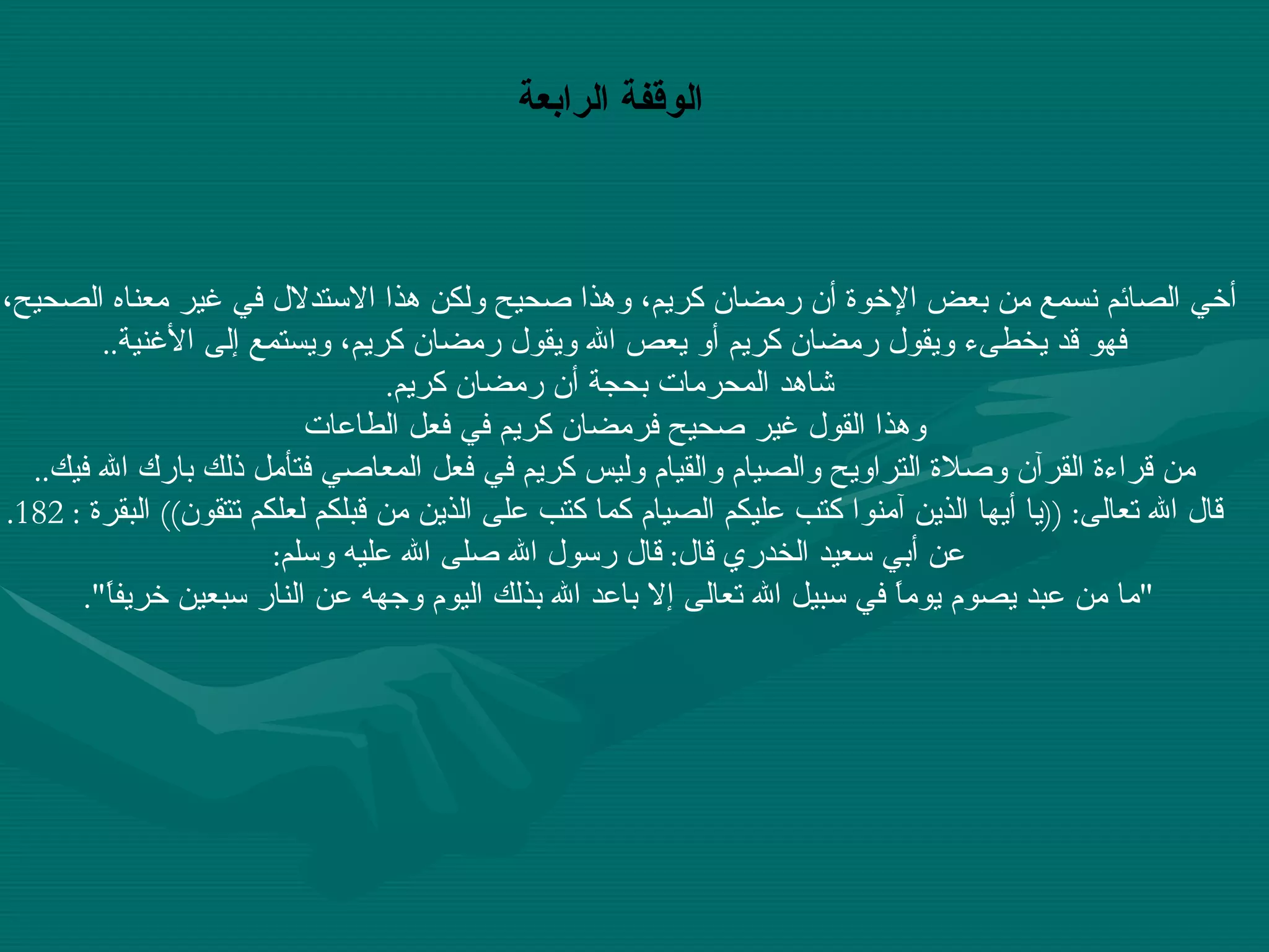 أخي الصائم نسمع من بعض الإخوة أن رمضان كريم، وهذا صحيح ولكن هذا الاستدلال في غير معناه الصحيح،  فهو قد يخطىء ويقول رمضان كريم أو يعص الله ويقول رمضان كريم، ويستمع إلى الأغنية .. شاهد المحرمات بحجة أن رمضان كريم . وهذا القول غير صحيح فرمضان كريم في فعل الطاعات  من قراءة القرآن وصلاة التراويح والصيام والقيام وليس كريم في فعل المعاصي فتأمل ذلك بارك الله فيك .. قال الله تعالى : (( يا أيها الذين آمنوا كتب عليكم الصيام كما كتب على الذين من قبلكم لعلكم تتقون ))  البقرة  : 182. عن أبي سعيد الخدري قال :  قال رسول الله صلى الله عليه وسلم :  " ما من عبد يصوم يوماً في سبيل الله تعالى إلا باعد الله بذلك اليوم وجهه عن النار سبعين خريفاً ".   الوقفة الرابعة 