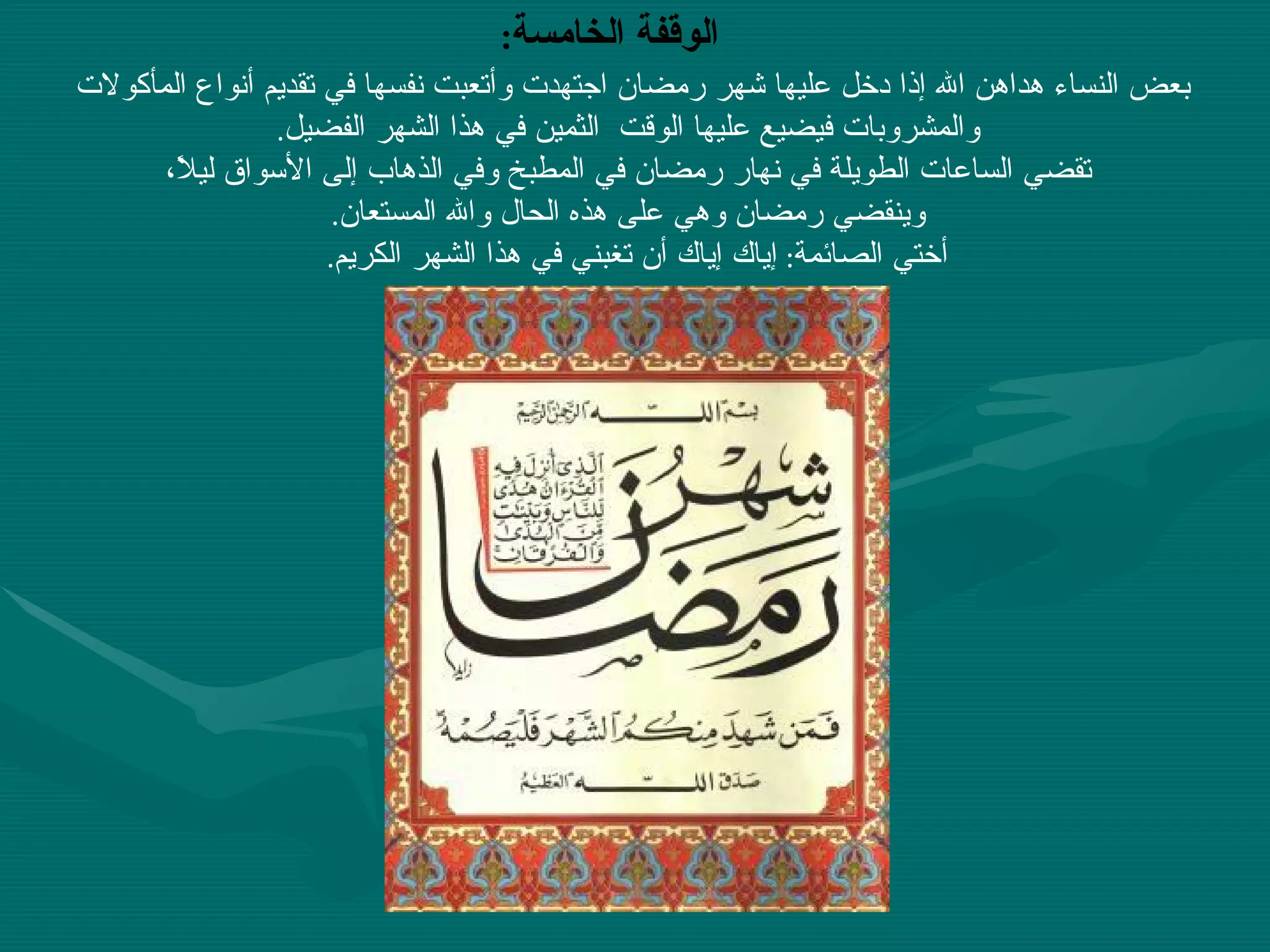 بعض النساء هداهن الله إذا دخل عليها شهر رمضان اجتهدت وأتعبت نفسها في تقديم أنواع المأكولات والمشروبات فيضيع عليها الوقت  الثمين في هذا الشهر الفضيل . تقضي الساعات الطويلة في نهار رمضان في المطبخ وفي الذهاب إلى الأسواق ليلاً، وينقضي رمضان وهي على هذه الحال والله المستعان . أختي الصائمة :  إياك إياك أن تغبني في هذا الشهر الكريم .  الوقفة الخامسة :   