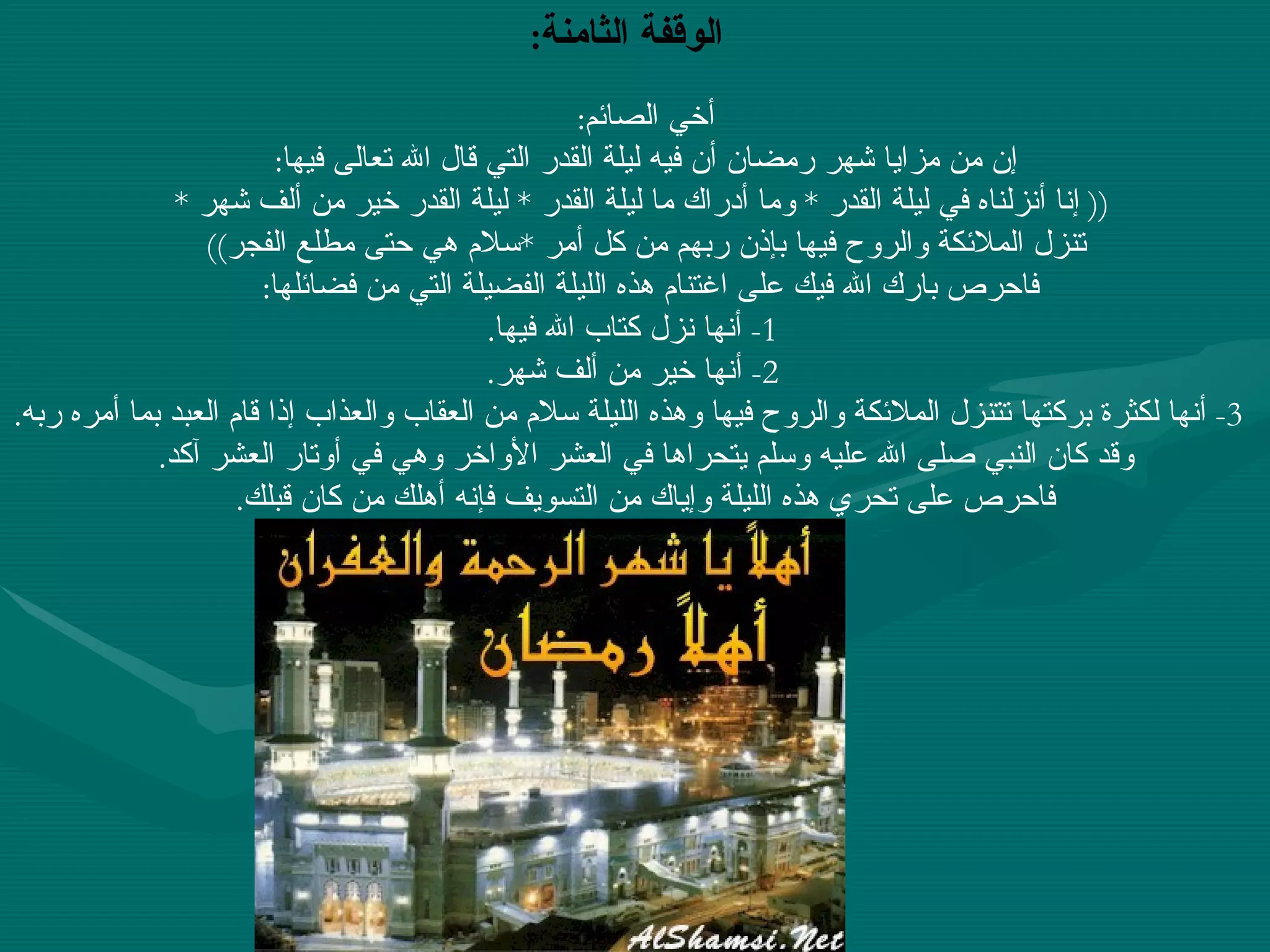 أخي الصائم : إن من مزايا شهر رمضان أن فيه ليلة القدر التي قال الله تعالى فيها : ((  إنا أنزلناه في ليلة القدر  *  وما أدراك ما ليلة القدر  *  ليلة القدر خير من ألف شهر  * تنزل الملائكة والروح فيها بإذن ربهم من كل أمر  * سلام هي حتى مطلع الفجر ))  فاحرص بارك الله فيك على اغتنام هذه الليلة الفضيلة التي من فضائلها :      1-  أنها نزل كتاب الله فيها .      2-  أنها خير من ألف شهر .      3-  أنها لكثرة بركتها تتنزل الملائكة والروح فيها وهذه الليلة سلام من العقاب والعذاب إذا قام العبد بما أمره ربه . وقد كان النبي صلى الله عليه وسلم يتحراها في العشر الأواخر وهي في أوتار العشر آكد . فاحرص على تحري هذه الليلة وإياك من التسويف فإنه أهلك من كان قبلك .   الوقفة الثامنة :   