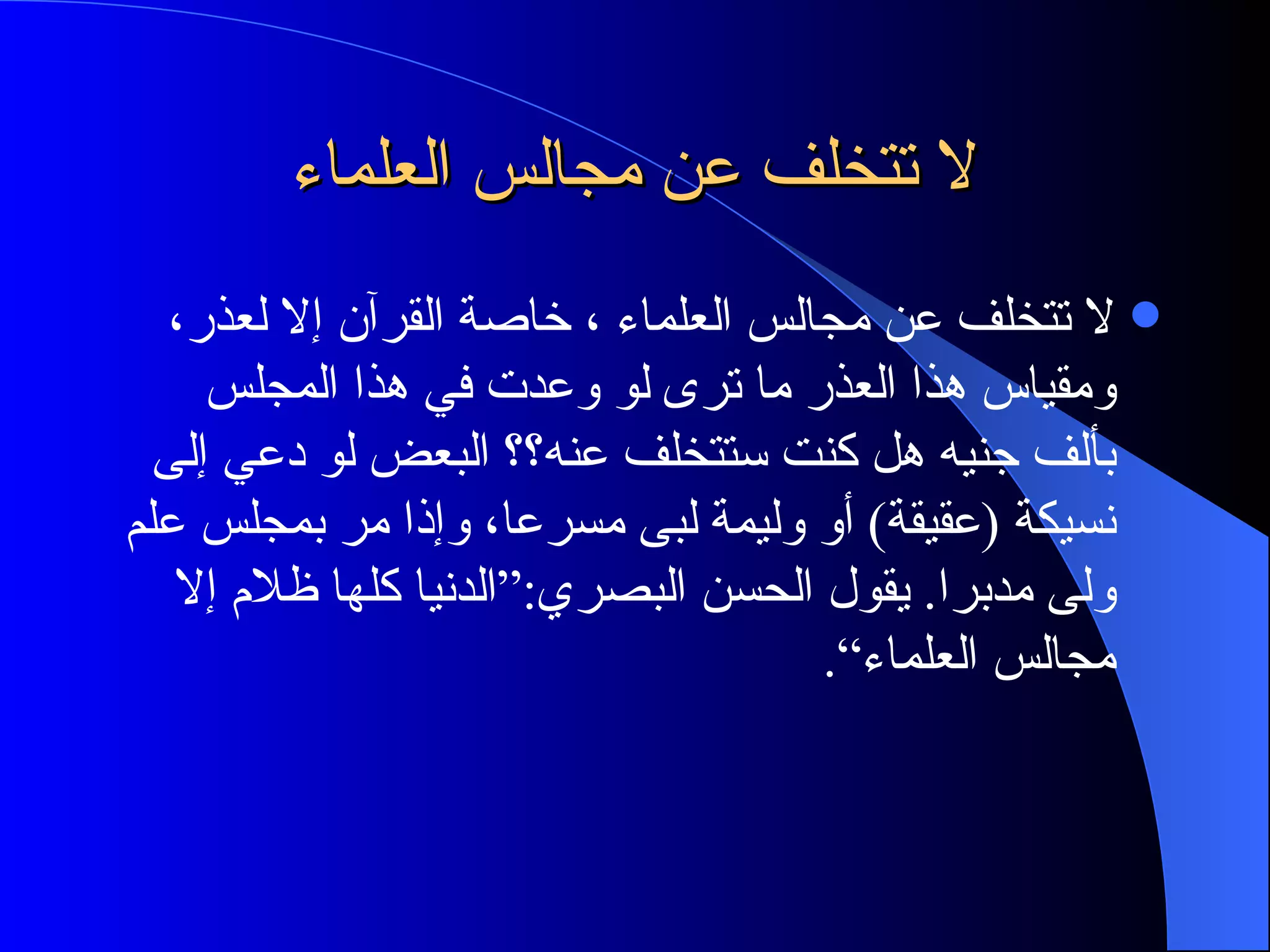 لا تتخلف عن مجالس العلماء لا تتخلف عن مجالس العلماء ، خاصة القرآن إلا لعذر، ومقياس هذا العذر ما ترى لو وعدت في هذا المجلس بألف  جنيه  هل كنت ستتخلف عنه؟؟ البعض لو دعي إلى نسيكة  ( عقيقة )  أو وليمة لبى مسرعا، وإذا مر بمجلس علم ولى مدبرا .  يقول الحسن البصري :“ الدنيا كلها ظلام إلا مجالس العلماء“ . 