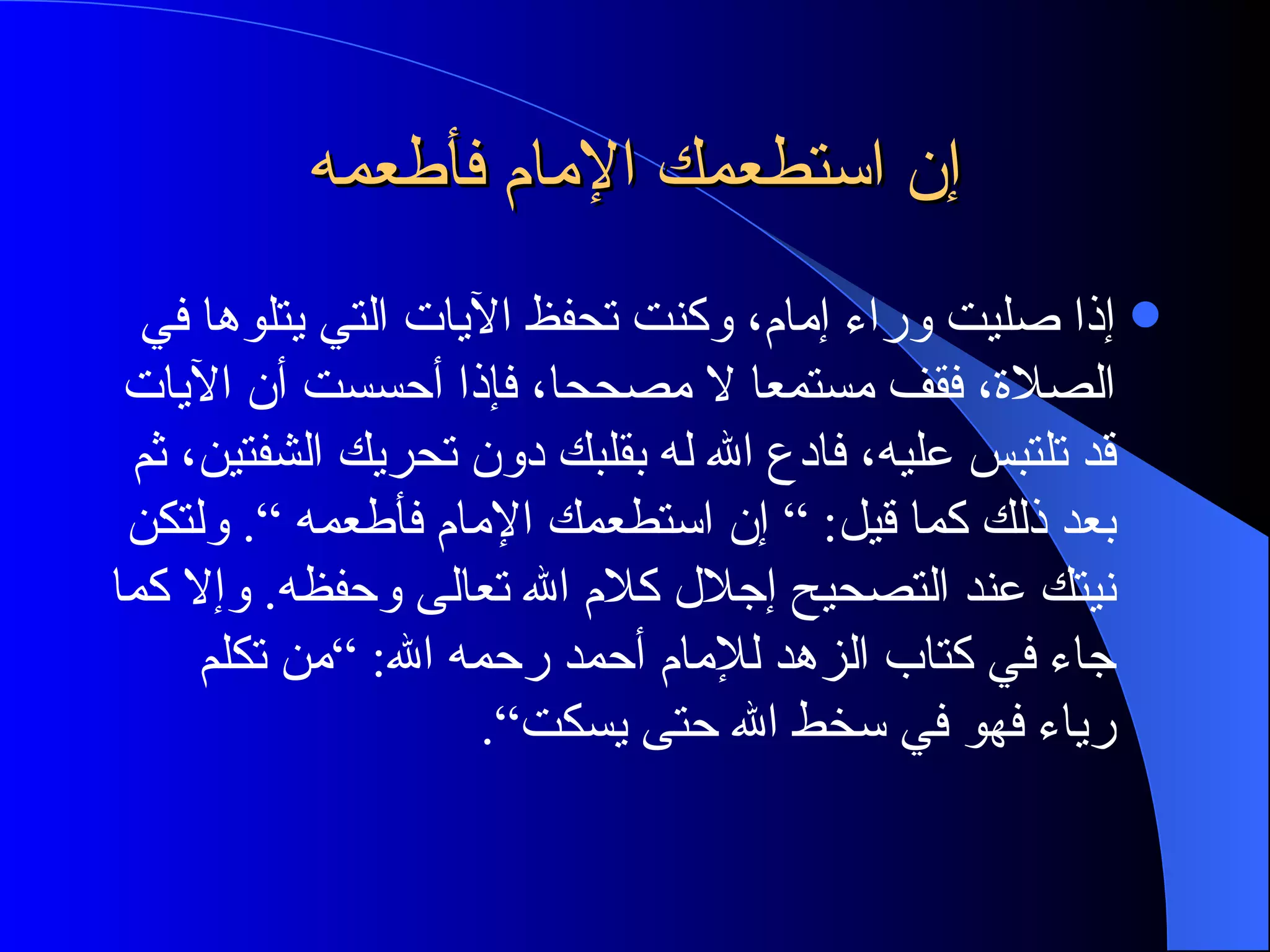 إن استطعمك الإمام فأطعمه إذا صليت وراء إمام، وكنت تحفظ الآيات التي يتلوها في الصلاة، فقف مستمعا لا مصححا، فإذا أحسست أن الآيات قد تلتبس عليه، فادع الله له بقلبك دون تحريك الشفتين، ثم بعد ذلك كما قيل : ”  إن استطعمك الإمام فأطعمه “ .  ولتكن نيتك عند التصحيح إجلال كلام الله تعالى وحفظه .  وإلا كما جاء في كتاب الزهد للإمام أحمد رحمه الله : ” من تكلم رياء فهو في سخط الله حتى يسكت“ . 