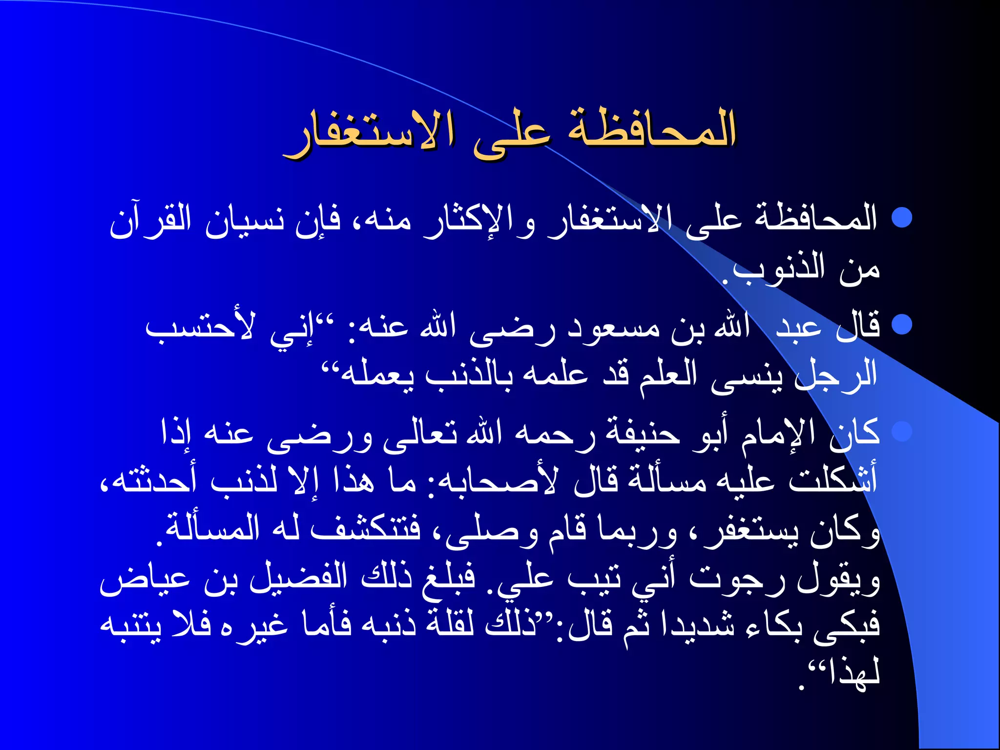المحافظة على الاستغفار  المحافظة على الاستغفار والإكثار منه، فإن نسيان القرآن من الذنوب . قال عبد  الله بن مسعود رضى الله عنه : ” إني لأحتسب الرجل ينسى العلم قد علمه بالذنب يعمله“ كان الإمام أبو حنيفة رحمه الله تعالى ورضى عنه إذا أشكلت عليه مسألة قال لأصحابه :  ما هذا إلا لذنب أحدثته، وكان يستغفر، وربما قام وصلى، فتنكشف له المسألة .  ويقول رجوت أني تيب علي .  فبلغ ذلك الفضيل بن عياض فبكى بكاء شديدا ثم قال :“ ذلك لقلة ذنبه فأما غيره فلا يتنبه لهذا“ . 
