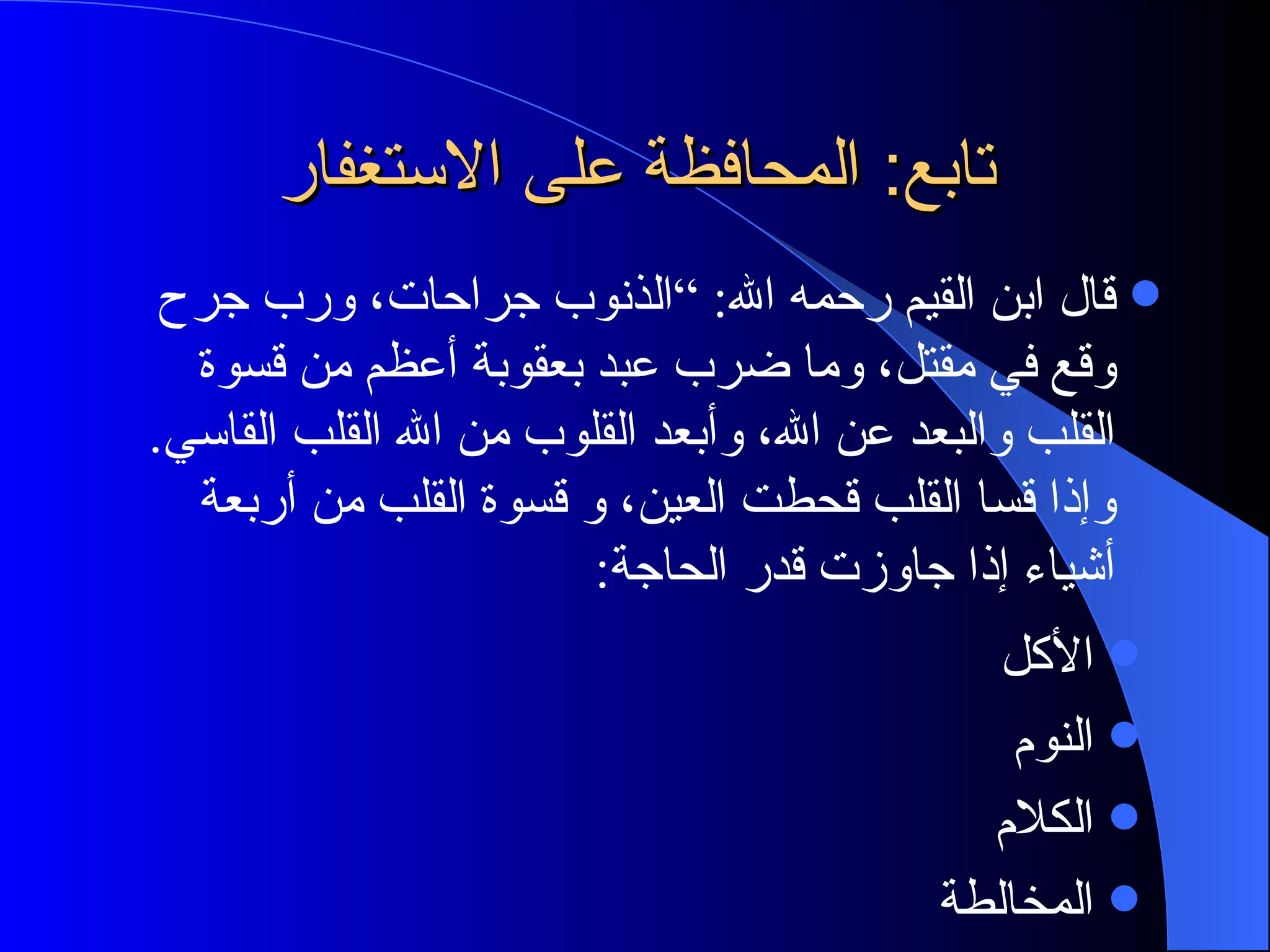 تابع: المحافظة على الاستغفار قال ابن القيم رحمه الله: ”الذنوب جراحات، ورب جرح وقع في مقتل، وما ضرب عبد بعقوبة أعظم من قسوة القلب والبعد عن الله، وأبعد القلوب من الله القلب القاسي. وإذا قسا القلب قحطت العين، و قسوة القلب من أربعة أشياء إذا جاوزت قدر الحاجة:  الأكل النوم الكلام المخالطة 