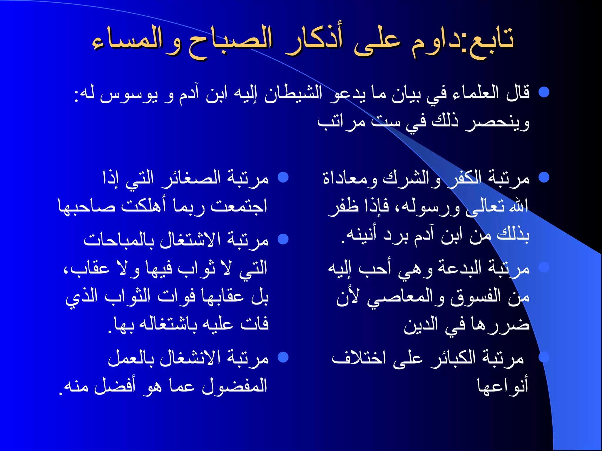 تابع:داوم على أذكار الصباح والمساء مرتبة الصغائر التي إذا اجتمعت ربما أهلكت صاحبها مرتبة الاشتغال بالمباحات التي لا ثواب فيها ولا عقاب، بل عقابها فوات الثواب الذي فات عليه باشتغاله بها . مرتبة الانشغال بالعمل المفضول عما هو أفضل منه . مرتبة الكفر والشرك ومعاداة الله تعالى ورسوله، فإذا ظفر بذلك من ابن آدم برد أنينه . مرتبة البدعة وهي أحب إليه من الفسوق والمعاصي لأن ضررها في الدين مرتبة الكبائر على اختلاف أنواعها قال العلماء في بيان ما يدعو الشيطان إليه ابن آدم و يوسوس له :  وينحصر ذلك في ست مراتب 
