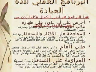 البرنامج العملي للذة العبادة هذا البرنامج هو أدنى الكمال وكلما زدت من العمل والعدد كان أفضل   أ حرص على أن تكون على طهارة غالب اليوم   لأنه معين على العمل الصالح ومطردة للكسل والشيطان .   المحافظة على  الأ ذكار  و ال إ ستغفار   وخاصة  ( أذكار الصباح والمساء ، والنوم ، والدخول والخروج من المسجد ومن المنزل ومن الخلاء وغيرها )  وأعظم الذكر هو كتاب الله جل وعلا . طلب العلم ،   كأن تحفظ كتاب الله عز وجل وتحضر الدروس وتقرأ من  أي  كتاب  في شتى فنون المعرفة   ( طريقة مجربة ، اقرأ في اليوم مالا يقل عن ربع ساعة واجعل بجانبك دفتر فتسجل فيه ما  أ ستفدت من القراءة ) المداومة على الصدقة :   يوميا ً،  أسبوعياً  أو شهرياً  ولو ب القليل  ، لأنك لو تصدقت يومياً لدعا لك يومياً ملك ، وفي ة  مداومة على عمل صالح وهو مما يورث لذة العبادة . المحاسبة قبل النوم  ،  كيف تكون المحاسبة ؟   تكون المحاسبة في  :  هل ازددت علماً ، وكيف كانت عبادتك ، ومحاسبة النفس في الدعوة إلى الله عز وجل، والمحاسبة في التفريط في الطاعة  أ و   في عمل المعاصي ، واجعله في كتاب لا ينظر فيه غيرك . 