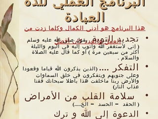 البرنامج العملي للذة العبادة هذا البرنامج هو أدنى الكمال وكلما زدت من العمل والعدد كان أفضل   تجديد التوبة   يقول صلى الله عليه وسلم  (  إني لأستغفر الله وأتوب إليه في اليوم والليلة أكثر من سبعين مرة  )  أو كما قال عليه الصلاة والسلام  .   التفكر  ....   ( الذين يذكرون الله قياما وقعودا وعلى جنوبهم ويتفكرون في خلق السماوات والأرض ربنا ماخلفت هذا باطلا سبحانك فقنا عذاب النار ) سلامة القلب من الأمراض   (  الحقد – الحسد – الخ ..... )   ا لدعوة إلى الله  و  ترك المعصية لأجل الله . بر الوالدين  و  صلة الرحم  .   