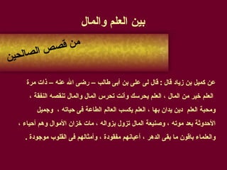 بين العلم والمال   عن كميل بن زياد قال  :  قال لى على بن أبى طالب – رضى الله عنه – ذات مرة العلم خير من المال ، العلم يحرسك وأنت تحرس المال والمال تنقصه النفقة ،  ومحبة العلم  دين يدان بها ، العلم يكسب العالم الطاعة فى حياته ،  وجميل  الأحدوثة بعد موته ، وصنيعة المال تزول بزواله ، مات خزان الأموال وهم أحياء ،  والعلماء باقون ما بقى الدهر ، أعيانهم مفقودة ، وأمثالهم فى القلوب موجودة  . من قصص الصالحين 